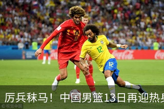 厉兵秣马！中国男篮13日再迎热身赛，冲刺世预赛第四窗口期比赛