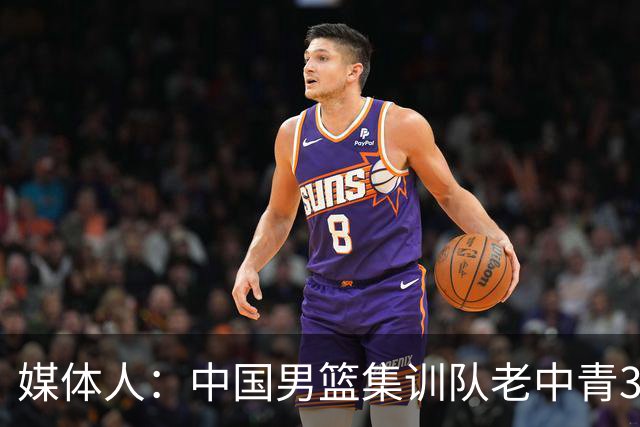 媒体人：中国男篮集训队老中青3代搭配 年龄结构合理开始逐步换血