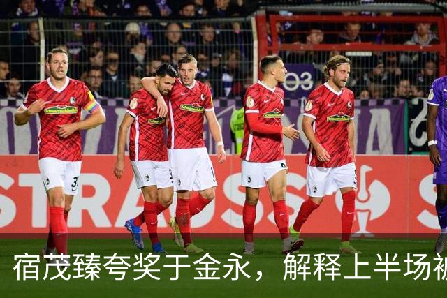 宿茂臻夸奖于金永，解释上半场被动原因，回应球队引援调整