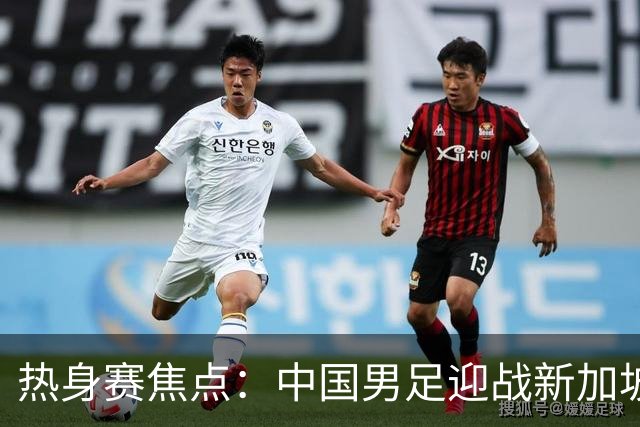 热身赛焦点：中国男足迎战新加坡，武磊即将迎来国家队百场里程碑