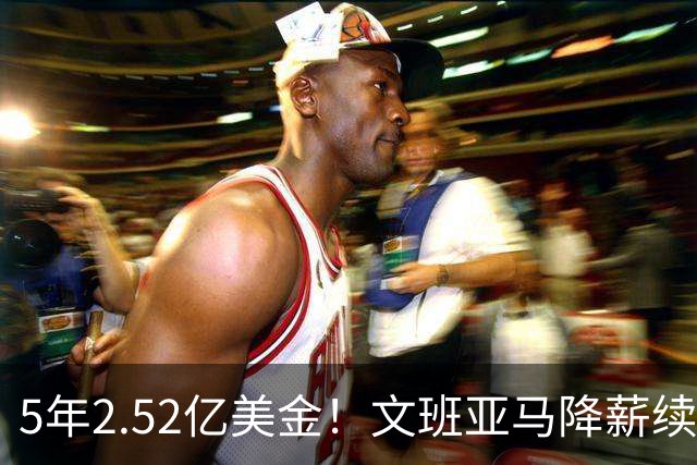 5年2.52亿美金！文班亚马降薪续约，整整放弃5100万美金