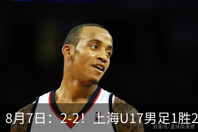 8月7日：2-2！上海U17男足1胜2平获首位河床队列B组第二，半决赛对阵U17国足